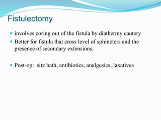 Fistulectomy
 involves coring out of the fistula by diathermy cautery
 Better for fistula that cross level of sphincters and the
presence of secondary extensions.
 Post-op: sitz bath, antibiotics, analgesics, laxatives
 