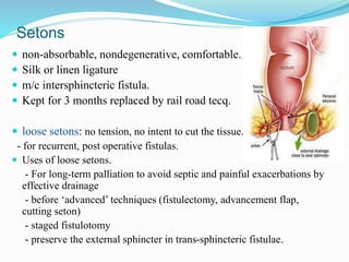 Setons
 non-absorbable, nondegenerative, comfortable.
 Silk or linen ligature
 m/c intersphincteric fistula.
 Kept for 3 months replaced by rail road tecq.
 loose setons: no tension, no intent to cut the tissue.
- for recurrent, post operative fistulas.
 Uses of loose setons.
- For long-term palliation to avoid septic and painful exacerbations by
effective drainage
- before ‘advanced’ techniques (fistulectomy, advancement flap,
cutting seton)
- staged fistulotomy
- preserve the external sphincter in trans-sphincteric fistulae.
 