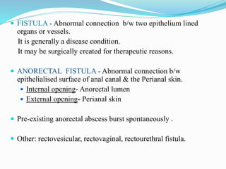  FISTULA - Abnormal connection b/w two epithelium lined
organs or vessels.
It is generally a disease condition.
It may be surgically created for therapeutic reasons.
 ANORECTAL FISTULA - Abnormal connection b/w
epithelialised surface of anal canal & the Perianal skin.
 Internal opening- Anorectal lumen
 External opening- Perianal skin
 Pre-existing anorectal abscess burst spontaneously .
 Other: rectovesicular, rectovaginal, rectourethral fistula.
 