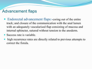 Advancement flaps
 Endorectal advancement flaps:-coring out of the entire
track; and closure of the communication with the anal lumen
with an adequately vascularised flap consisting of mucosa and
internal sphincter, sutured without tension to the anoderm.
 Success rate is variable.
 high recurrence rates are directly related to previous attempts to
correct the fistula.
 