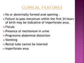  No or abnormally formed anal opening .
 Failure to pass meconium within the first 24 hours
of birth may be indicative of imperforate anus.
 Fistula
 Presence of mechonium in urine
 Progressive abdominal distention
 Vomiting
 Rectal tube cannot be inserted
 Imperforate anus
 