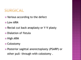  Various according to the defect
 Low ARM
 Rectal cut back anaplasty or Y-V plasty
 Dialation of fistula
 High ARM
 Colostomy
 Posterior sagittal anorectoplasty (PSARP) or
other pull- through with colostomy .
 
