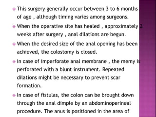  This surgery generally occur between 3 to 6 months
of age , although timing varies among surgeons.
 When the operative site has healed , approximately 2
weeks after surgery , anal dilations are begun.
 When the desired size of the anal opening has been
achieved, the colostomy is closed.
 In case of imperforate anal membrane , the memy is
perforated with a blunt instrument. Repeated
dilations might be necessary to prevent scar
formation.
 In case of fistulas, the colon can be brought down
through the anal dimple by an abdominoperineal
procedure. The anus is positioned in the area of
 