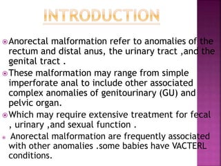 Anorectal malformation refer to anomalies of the
rectum and distal anus, the urinary tract ,and the
genital tract .
These malformation may range from simple
imperforate anal to include other associated
complex anomalies of genitourinary (GU) and
pelvic organ.
Which may require extensive treatment for fecal
, urinary ,and sexual function .
 Anorectal malformation are frequently associated
with other anomalies .some babies have VACTERL
conditions.
 