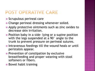  Scrupulous perineal care
 Change perineal dressing whenever soiled.
 Apply protective ointments such as zinc oxides to
decrease skin irritation.
 Position baby in a side- lying or a supine position
with the legs suspended at a 90° angle to the
trunk to prevent pressure on perineal sutures.
 Intravenous feedings till the wound heals or until
peristalsis appear.
 Prevention of constipation by exclusive
breastfeeding and proper weaning with stool
softeners or fibers.
 Bowel habit training
 