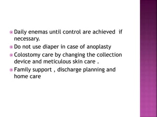  Daily enemas until control are achieved if
necessary.
 Do not use diaper in case of anoplasty
 Colostomy care by changing the collection
device and meticulous skin care .
 Family support , discharge planning and
home care
 