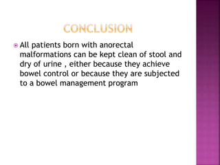  All patients born with anorectal
malformations can be kept clean of stool and
dry of urine , either because they achieve
bowel control or because they are subjected
to a bowel management program
 