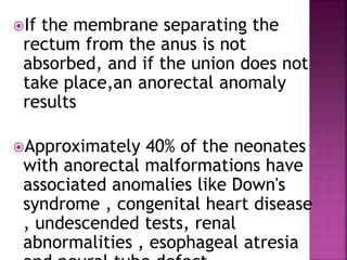 If the membrane separating the
rectum from the anus is not
absorbed, and if the union does not
take place,an anorectal anomaly
results
Approximately 40% of the neonates
with anorectal malformations have
associated anomalies like Down's
syndrome , congenital heart disease
, undescended tests, renal
abnormalities , esophageal atresia
 