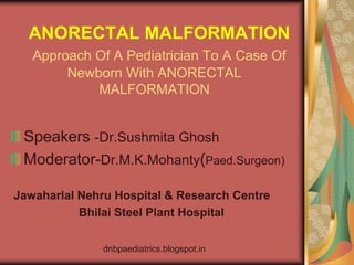 ANORECTAL MALFORMATION
   Approach Of A Pediatrician To A Case Of
        Newborn With ANORECTAL
            MALFORMATION


 Speakers -Dr.Sushmita Ghosh
 Moderator-Dr.M.K.Mohanty(Paed.Surgeon)

Jawaharlal Nehru Hospital & Research Centre
           Bhilai Steel Plant Hospital


              dnbpaediatrics.blogspot.in
 