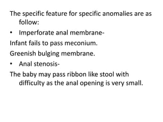 The specific feature for specific anomalies are as
follow:
• Imperforate anal membrane-
Infant fails to pass meconium.
Greenish bulging membrane.
• Anal stenosis-
The baby may pass ribbon like stool with
difficulty as the anal opening is very small.
 
