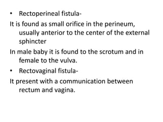 • Rectoperineal fistula-
It is found as small orifice in the perineum,
usually anterior to the center of the external
sphincter
In male baby it is found to the scrotum and in
female to the vulva.
• Rectovaginal fistula-
It present with a communication between
rectum and vagina.
 
