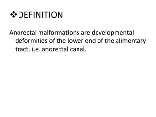 DEFINITION
Anorectal malformations are developmental
deformities of the lower end of the alimentary
tract. i.e. anorectal canal.
 