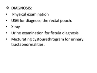  DIAGNOSIS:
• Physical examination
• USG for diagnose the rectal pouch.
• X ray
• Urine examination for fistula diagnosis
• Micturating cystourethrogram for urinary
tractabnormalities.
 
