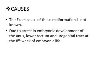 CAUSES
• The Exact cause of these malformation is not
known.
• Due to arrest in embryonic development of
the anus, lower rectum and urogenital tract at
the 8th week of embryonic life.
 
