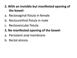 2. With an invisible but manifested opening of
the bowel-
a. Rectovaginal fistula in female
b. Rectourethral fistula in male
c. Rectovesicular fistula.
3. No manifested opening of the bowel-
a. Persistent anal membrane
b. Rectal atresia.
 