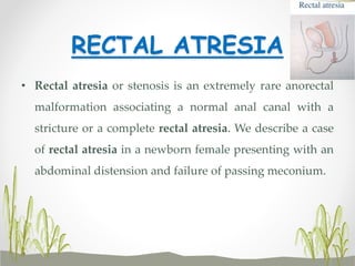 RECTAL ATRESIA
• Rectal atresia or stenosis is an extremely rare anorectal
malformation associating a normal anal canal with a
stricture or a complete rectal atresia. We describe a case
of rectal atresia in a newborn female presenting with an
abdominal distension and failure of passing meconium.
 