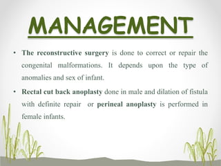 MANAGEMENT
• The reconstructive surgery is done to correct or repair the
congenital malformations. It depends upon the type of
anomalies and sex of infant.
• Rectal cut back anoplasty done in male and dilation of fistula
with definite repair or perineal anoplasty is performed in
female infants.
 