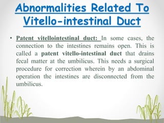 Abnormalities Related To
Vitello-intestinal Duct
• Patent vitellointestinal duct: In some cases, the
connection to the intestines remains open. This is
called a patent vitello-intestinal duct that drains
fecal matter at the umbilicus. This needs a surgical
procedure for correction wherein by an abdominal
operation the intestines are disconnected from the
umbilicus.
 