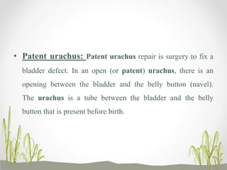 • Patent urachus: Patent urachus repair is surgery to fix a
bladder defect. In an open (or patent) urachus, there is an
opening between the bladder and the belly button (navel).
The urachus is a tube between the bladder and the belly
button that is present before birth.
 