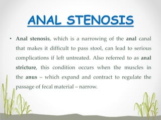 ANAL STENOSIS
• Anal stenosis, which is a narrowing of the anal canal
that makes it difficult to pass stool, can lead to serious
complications if left untreated. Also referred to as anal
stricture, this condition occurs when the muscles in
the anus – which expand and contract to regulate the
passage of fecal material – narrow.
 