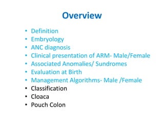 Overview
• Definition
• Embryology
• ANC diagnosis
• Clinical presentation of ARM- Male/Female
• Associated Anomalies/ Sundromes
• Evaluation at Birth
• Management Algorithms- Male /Female
• Classification
• Cloaca
• Pouch Colon
 
