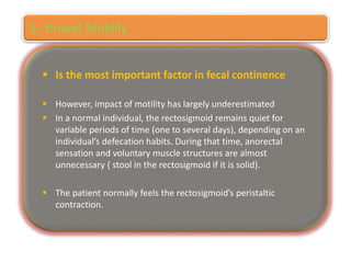  Is the most important factor in fecal continence
 However, impact of motility has largely underestimated
 In a normal individual, the rectosigmoid remains quiet for
variable periods of time (one to several days), depending on an
individual’s defecation habits. During that time, anorectal
sensation and voluntary muscle structures are almost
unnecessary { stool in the rectosigmoid if it is solid}.
 The patient normally feels the rectosigmoid’s peristaltic
contraction.
3- Bowel Motility
 