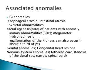  GI anomalies
esophageal atresia, intestinal atresia
Skeletal abnormalities;
sacral agenesis(40%) of patients with anomaly
urinary abnormalities(30%); megaureter,
hydronephrosis
malformation of the kidneys can also occur in
about a third of pts
Genital anomalies; Congenital heart lesions
Nervous system anomalies( tethered cord,stenosis
of the dural sac, narrow spinal cord)
 