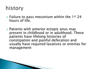  Failure to pass meconium within the 1st 24
hours of life.
 Patients with anterior ectopic anus may
present in childhood or in adulthood. These
patients have lifelong histories of
constipation and painful defecation and
usually have required laxatives or enemas for
management
 