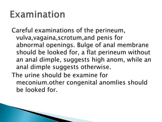 Careful examinations of the perineum,
vulva,vagaina,scrotum,and penis for
abnormal openings. Bulge of anal membrane
should be looked for, a flat perineum without
an anal dimple, suggests high anom, while an
anal dimple suggests otherwise.
The urine should be examine for
meconium.other congenital anomlies should
be looked for.
 