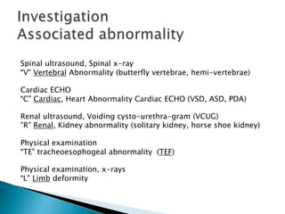 Spinal ultrasound, Spinal x-ray
"V" Vertebral Abnormality (butterfly vertebrae, hemi-vertebrae)
Cardiac ECHO
"C" Cardiac, Heart Abnormality Cardiac ECHO (VSD, ASD, PDA)
Renal ultrasound, Voiding cysto-urethra-gram (VCUG)
"R" Renal, Kidney abnormality (solitary kidney, horse shoe kidney)
Physical examination
"TE" tracheoesophogeal abnormality (TEF)
Physical examination, x-rays
"L" Limb deformity
 