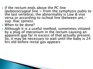  if the rectum ends above the PC line
(pubococcygeal line = from the symphysis pubis to
the last vertebra), the abnormality is Low & vise
versa or according to ischeal line (between ant.-
sup. Iliac spines).
 When to be done?
 Although it is a useful method, sometimes vitiated
by a plug of meconium in the rectum causing an
apparent gap far in excess of that actually present.
So, it may be necessary to wait until the baby is 24
hrs old before rectal gas appears
 