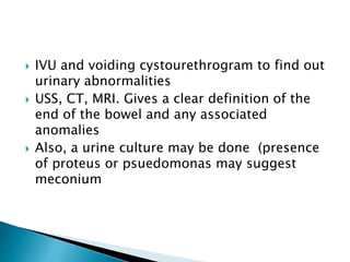  IVU and voiding cystourethrogram to find out
urinary abnormalities
 USS, CT, MRI. Gives a clear definition of the
end of the bowel and any associated
anomalies
 Also, a urine culture may be done (presence
of proteus or psuedomonas may suggest
meconium
 