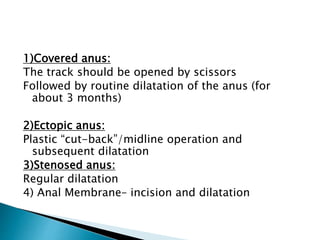 1)Covered anus:
The track should be opened by scissors
Followed by routine dilatation of the anus (for
about 3 months)
2)Ectopic anus:
Plastic “cut-back”/midline operation and
subsequent dilatation
3)Stenosed anus:
Regular dilatation
4) Anal Membrane– incision and dilatation
 