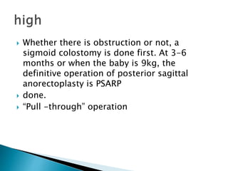  Whether there is obstruction or not, a
sigmoid colostomy is done first. At 3-6
months or when the baby is 9kg, the
definitive operation of posterior sagittal
anorectoplasty is PSARP
 done.
 “Pull -through” operation
 
