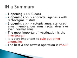  1 opening >>> Cloaca
 2 openings >>> anorectal agenesis with
rectovaginal fistula
 3 openings >>> ectopic anus, stenosed
anus, membranous anus, rectal atresia or
even normal anus!!!
 The most important investigation is the
invertogram
 It is very important to rule out other
anomalies
 The best & the newest operation is PSARP
 