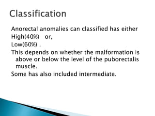 Anorectal anomalies can classified has either
High(40%) or,
Low(60%) .
This depends on whether the malformation is
above or below the level of the puborectalis
muscle.
Some has also included intermediate.
 