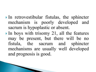  In retrovestibular fistulas, the sphincter
mechanism is poorly developed and
sacrum is hypoplastic or absent.
 In boys with trisomy 21, all the features
may be present, but there will be no
fistula, the sacrum and sphincter
mechanisms are usually well developed
and prognosis is good.
 
