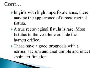  In girls with high imperforate anus, there
may be the appearance of a rectovaginal
fistula.
 A true rectovaginal fistula is rare. Most
fistulas to the vestibule outside the
hymen orifice.
 These have a good prognosis with a
normal sacrum and anal dimple and intact
sphincter function
 
