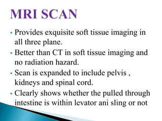  Provides exquisite soft tissue imaging in
all three plane.
 Better than CT in soft tissue imaging and
no radiation hazard.
 Scan is expanded to include pelvis ,
kidneys and spinal cord.
 Clearly shows whether the pulled through
intestine is within levator ani sling or not
 
