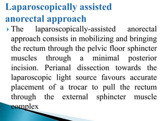  The laparoscopically-assisted anorectal
approach consists in mobilizing and bringing
the rectum through the pelvic floor sphincter
muscles through a minimal posterior
incision. Perianal dissection towards the
laparoscopic light source favours accurate
placement of a trocar to pull the rectum
through the external sphincter muscle
complex
 