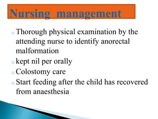 o Thorough physical examination by the
attending nurse to identify anorectal
malformation
o kept nil per orally
o Colostomy care
o Start feeding after the child has recovered
from anaesthesia
 