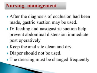  After the diagnosis of occlusion had been
made, gastric suction may be used.
 IV feeding and nasogastric suction help
prevent abdominal distension immediate
post operatively
 Keep the anal site clean and dry
 Diaper should not be used.
 The dressing must be changed frequently
 