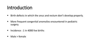 Introduction
 Birth defects in which the anus and rectum don’t develop properly.
 More frequent congenital anomalies encountered in pediatric
surgery.
 Incidence : 1 in 4000 live births
 Male > female
 