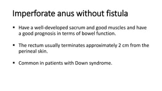 Imperforate anus without fistula
 Have a well-developed sacrum and good muscles and have
a good prognosis in terms of bowel function.
 The rectum usually terminates approximately 2 cm from the
perineal skin.
 Common in patients with Down syndrome.
 