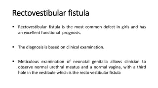 Rectovestibular fistula
 Rectovestibular fistula is the most common defect in girls and has
an excellent functional prognosis.
 The diagnosis is based on clinical examination.
 Meticulous examination of neonatal genitalia allows clinician to
observe normal urethral meatus and a normal vagina, with a third
hole in the vestibule which is the recto vestibular fistula
 