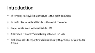 Introduction
 In female: Rectovestibular fistula is the most common
 In male: Rectourethral fistula is the most common
 Imperforate anus without fistula: 5%
 Estimated risk of 2nd child being affected is 1.4%
 Risk increases to 3% if first child is born with perineal or vestibular
fistula
 