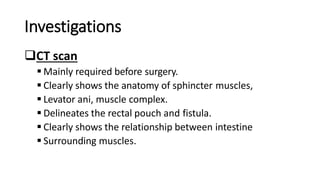 Investigations
CT scan
 Mainly required before surgery.
 Clearly shows the anatomy of sphincter muscles,
 Levator ani, muscle complex.
 Delineates the rectal pouch and fistula.
 Clearly shows the relationship between intestine
 Surrounding muscles.
 