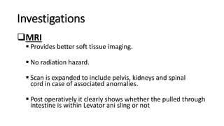 Investigations
MRI
 Provides better soft tissue imaging.
 No radiation hazard.
 Scan is expanded to include pelvis, kidneys and spinal
cord in case of associated anomalies.
 Post operatively it clearly shows whether the pulled through
intestine is within Levator ani sling or not
 