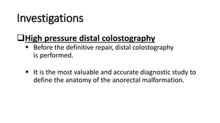 Investigations
High pressure distal colostography
 Before the definitive repair, distal colostography
is performed.
 It is the most valuable and accurate diagnostic study to
define the anatomy of the anorectal malformation.
 