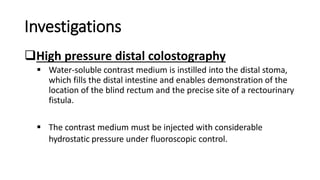 Investigations
High pressure distal colostography
 Water-soluble contrast medium is instilled into the distal stoma,
which fills the distal intestine and enables demonstration of the
location of the blind rectum and the precise site of a rectourinary
fistula.
 The contrast medium must be injected with considerable
hydrostatic pressure under fluoroscopic control.
 